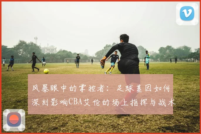风暴眼中的掌控者：足球基因如何深刻影响CBA艾伦的场上指挥与战术思维
