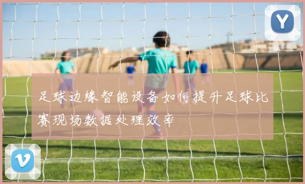 足球边缘智能设备如何提升足球比赛现场数据处理效率